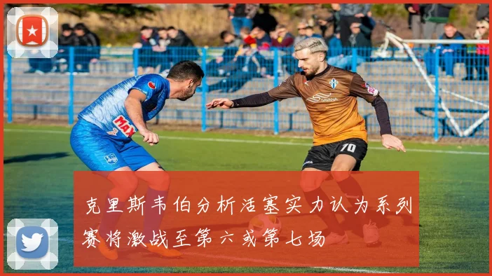 克里斯韦伯分析活塞实力认为系列赛将激战至第六或第七场