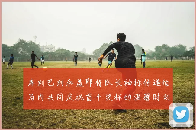 库利巴利和盖耶将队长袖标传递给马内共同庆祝首个奖杯的温馨时刻