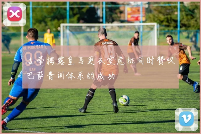 古蒂揭露皇马更衣室危机同时赞叹巴萨青训体系的成功