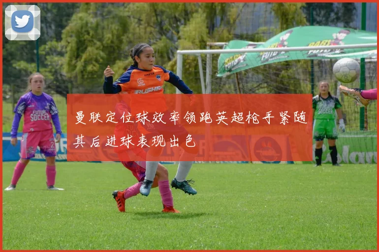 曼联定位球效率领跑英超枪手紧随其后进球表现出色