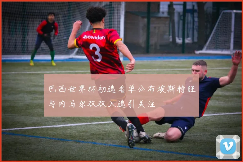 巴西世界杯初选名单公布埃斯特旺与内马尔双双入选引关注