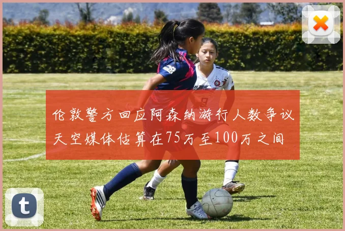 伦敦警方回应阿森纳游行人数争议天空媒体估算在75万至100万之间