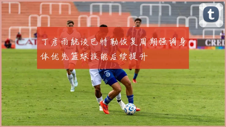丁彦雨航谈巴特勒恢复周期强调身体优先篮球技能后续提升