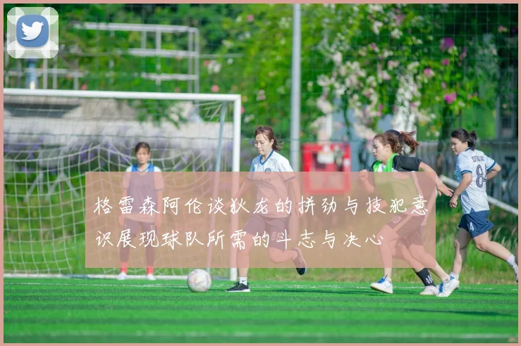 格雷森阿伦谈狄龙的拼劲与技犯意识展现球队所需的斗志与决心