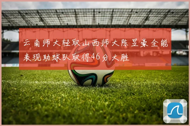 云南师大轻取山西师大陈昱豪全能表现助球队取得46分大胜