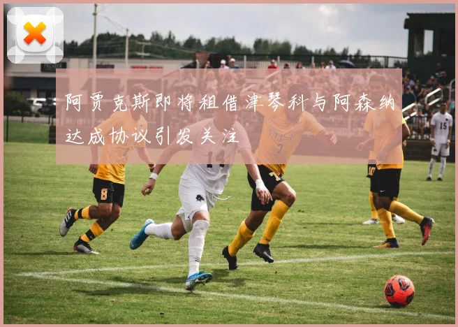 阿贾克斯即将租借津琴科与阿森纳达成协议引发关注