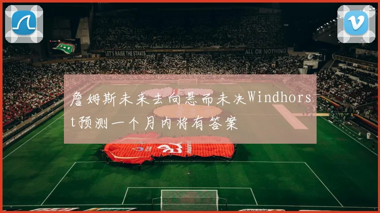 詹姆斯未来去向悬而未决Windhorst预测一个月内将有答案
