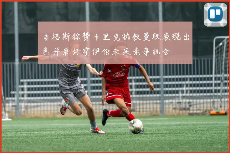 吉格斯称赞卡里克执教曼联表现出色并看好霍伊伦未来竞争机会