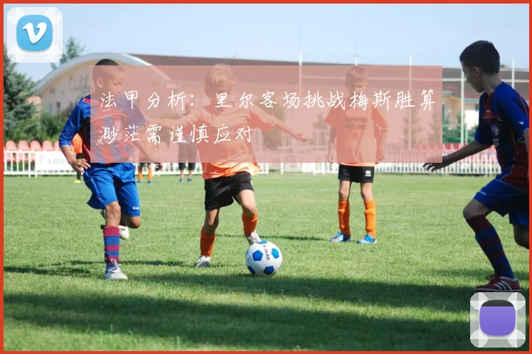 法甲分析：里尔客场挑战梅斯胜算渺茫需谨慎应对
