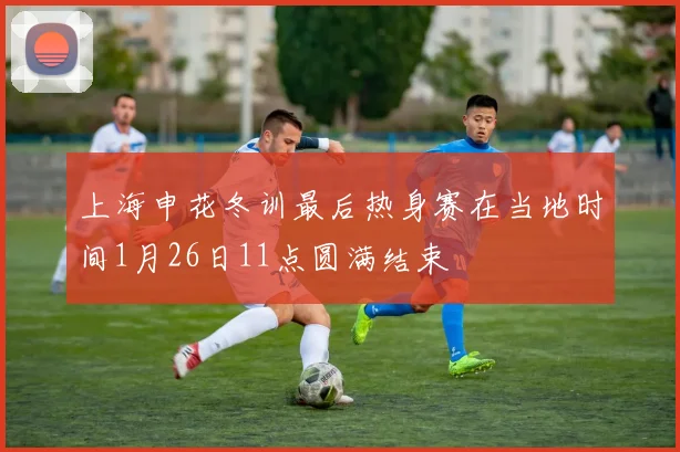 上海申花冬训最后热身赛在当地时间1月26日11点圆满结束