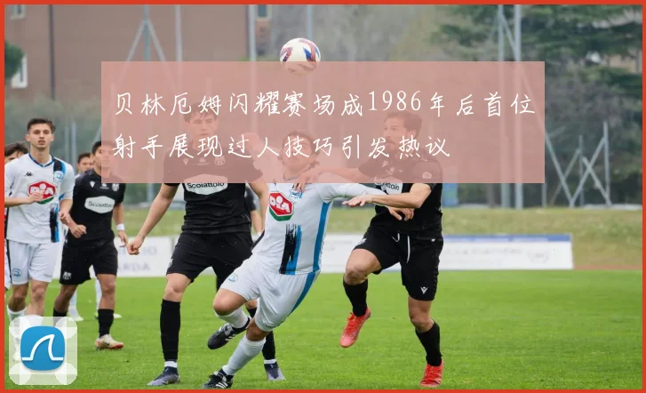 贝林厄姆闪耀赛场成1986年后首位射手展现过人技巧引发热议
