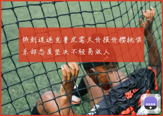 热刺追逐克鲁皮需天价报价樱桃俱乐部态度坚决不轻易放人