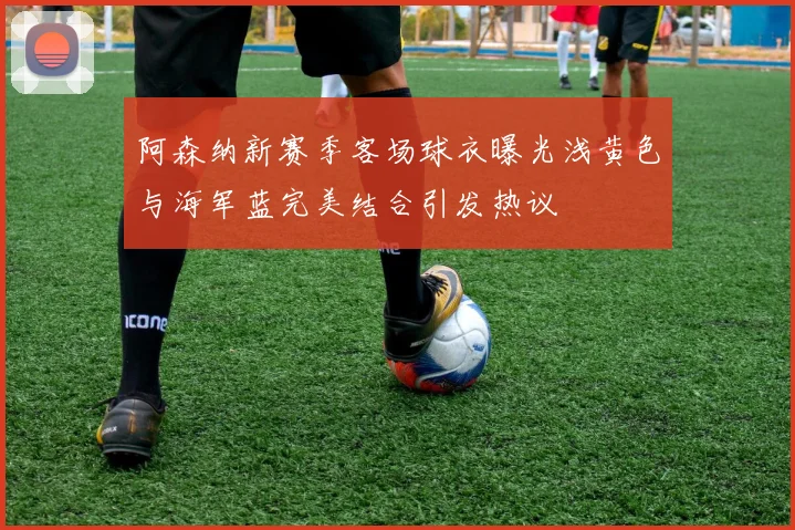 阿森纳新赛季客场球衣曝光浅黄色与海军蓝完美结合引发热议
